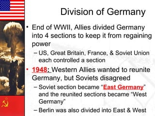 Division of Germany
• End of WWII, Allies divided Germany
  into 4 sections to keep it from regaining
  power
  – US, Great Britain, France, & Soviet Union
    each controlled a section
• 1948: Western Allies wanted to reunite
  Germany, but Soviets disagreed
  – Soviet section became “East Germany”
    and the reunited sections became “West
    Germany”
  – Berlin was also divided into East & West
 