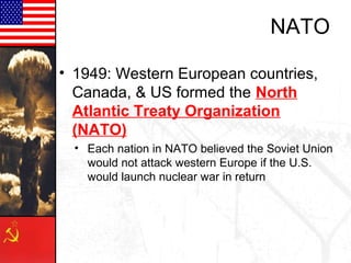 NATO

• 1949: Western European countries,
  Canada, & US formed the North
  Atlantic Treaty Organization
  (NATO)
  • Each nation in NATO believed the Soviet Union
    would not attack western Europe if the U.S.
    would launch nuclear war in return
 
