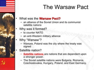 The Warsaw Pact
• What was the Warsaw Pact?
   – an alliance of the Soviet Union and its communist
     satellite nations
• Why was it formed?
   – to counter NATO
   – an anti-Western military alliance
• Why “Warsaw”?
   – Warsaw, Poland was the city where the treaty was
     signed
• Satellite nation?
   – Satellite nations are nations that are dependent upon
     a stronger power.
   – The Soviet satellite nations were Bulgaria, Romania,
     Czechoslovakia, Hungary, Poland, and East Germany.
 