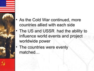• As the Cold War continued, more
  countries allied with each side
• The US and USSR had the ability to
  influence world events and project
  worldwide power
• The countries were evenly
  matched…
 