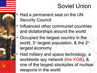 Soviet Union
• Had a permanent seat on the UN
  Security Council
• Influenced other communist countries
  and dictatorships around the world
• Occupied the largest country in the
  world, 3rd largest population, & the 2nd
  largest economy
• Had military and space technology, a
  worldwide spy network (the KGB), &
  one of the largest stockpiles of nuclear
  weapons in the world
 