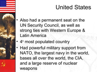 United States

• Also had a permanent seat on the
  UN Security Council, as well as
  strong ties with Western Europe &
  Latin America
• 4th most populated country
• Had powerful military support from
  NATO, the largest navy in the world,
  bases all over the world, the CIA,
  and a large reserve of nuclear
  weapons
 