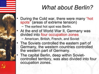 What about Berlin?
• During the Cold war, there were many “hot
  spots” (areas of extreme tension)
   – The earliest hot spot was Berlin.
• At the end of World War II, Germany was
  divided into four occupation zones
   – American, British, French, and Soviet
• The Soviets controlled the eastern part of
  Germany, the western countries controlled
  the western part of Germany.
• The capital Berlin, deep within Soviet-
  controlled territory, was also divided into four
  occupation zones.
 