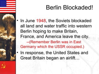 Berlin Blockaded!

• In June 1948, the Soviets blockaded
  all land and water traffic into western
  Berlin hoping to make Britain,
  France, and America leave the city.
     --(Remember Berlin was in East
  Germany which the USSR occupied.)
• In response, the United States and
  Great Britain began an airlift…
 