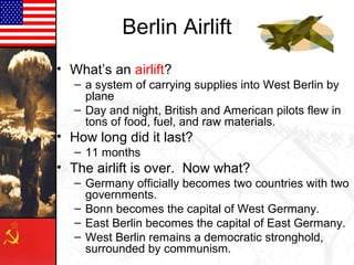 Berlin Airlift
• What’s an airlift?
   – a system of carrying supplies into West Berlin by
     plane
   – Day and night, British and American pilots flew in
     tons of food, fuel, and raw materials.
• How long did it last?
   – 11 months
• The airlift is over. Now what?
   – Germany officially becomes two countries with two
     governments.
   – Bonn becomes the capital of West Germany.
   – East Berlin becomes the capital of East Germany.
   – West Berlin remains a democratic stronghold,
     surrounded by communism.
 