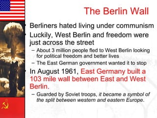 The Berlin Wall
• Berliners hated living under communism
• Luckily, West Berlin and freedom were
  just across the street
  – About 3 million people fled to West Berlin looking
    for political freedom and better lives
  – The East German government wanted it to stop
• In August 1961, East Germany built a
  103 mile wall between East and West
  Berlin.
  – Guarded by Soviet troops, it became a symbol of
    the split between western and eastern Europe.
 