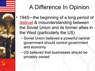 A Difference In Opinion
• 1945—the beginning of a long period of
  distrust & misunderstanding between
  the Soviet Union and its former allies in
  the West (particularly the US)
  – Soviet Union believed a powerful central
    government should control government
    and economy
  – US believed that businesses should be
    privately owned
 