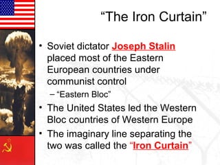“The Iron Curtain”

• Soviet dictator Joseph Stalin
  placed most of the Eastern
  European countries under
  communist control
  – “Eastern Bloc”
• The United States led the Western
  Bloc countries of Western Europe
• The imaginary line separating the
  two was called the “Iron Curtain”
 