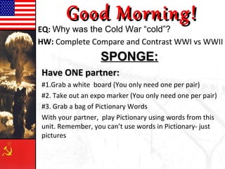 Good Morning!
EQ: Why was the Cold War “cold”?
HW: Complete Compare and Contrast WWI vs WWII
                  SPONGE:
Have ONE partner:
#1.Grab a white board (You only need one per pair)
#2. Take out an expo marker (You only need one per pair)
#3. Grab a bag of Pictionary Words
With your partner, play Pictionary using words from this
unit. Remember, you can’t use words in Pictionary- just
pictures
 