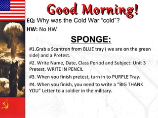 Good Morning!
EQ: Why was the Cold War “cold”?
HW: No HW
                  SPONGE:
#1.Grab a Scantron from BLUE tray ( we are on the green
side) and a Pretest.
#2. Write Name, Date, Class Period and Subject: Unit 3
Pretest. WRITE IN PENCIL
#3. When you finish pretest, turn in to PURPLE Tray.
#4. When you finish, you need to write a “BIG THANK
YOU” Letter to a soldier in the military.
 