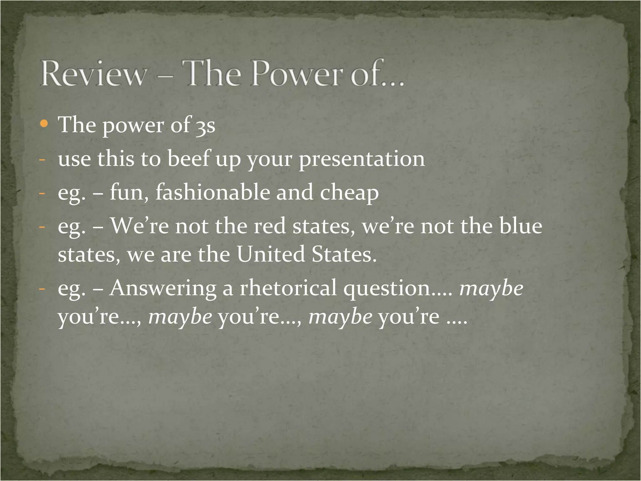 The power of 3s use this to beef up your presentation eg. – fun, fashionable and cheap eg. – We’re not the red states, we’re not the blue states, we are the United States. eg. – Answering a rhetorical question…. maybe you’re…, maybe you’re…, maybe you’re ….