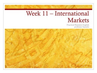 Week 11 – International
Markets
Practical Business English
professor hayashi
 