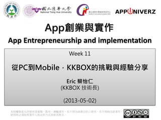 App創業與實作
本授權條款允許使用者重製、散布、傳輸著作，但不得為商業目的之使用，亦不得修改該著作。
使用時必須按照著作人指定的方式表彰其姓名。
App Entrepreneurship and implementation
Week 11
從PC到Mobile，KKBOX的挑戰與經驗分享
Eric 蔡怡仁
(KKBOX 技術長)
(2013-05-02)
 
