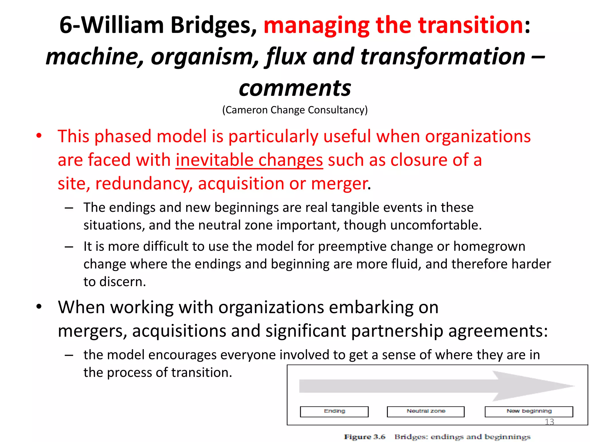 6-William Bridges, managing the transition:
machine, organism, flux and transformation –
comments
(Cameron Change Consultancy)

• This phased model is particularly useful when organizations
are faced with inevitable changes such as closure of a
site, redundancy, acquisition or merger.
– The endings and new beginnings are real tangible events in these
situations, and the neutral zone important, though uncomfortable.
– It is more difficult to use the model for preemptive change or homegrown
change where the endings and beginning are more fluid, and therefore harder
to discern.

• When working with organizations embarking on
mergers, acquisitions and significant partnership agreements:
– the model encourages everyone involved to get a sense of where they are in
the process of transition.

13

 