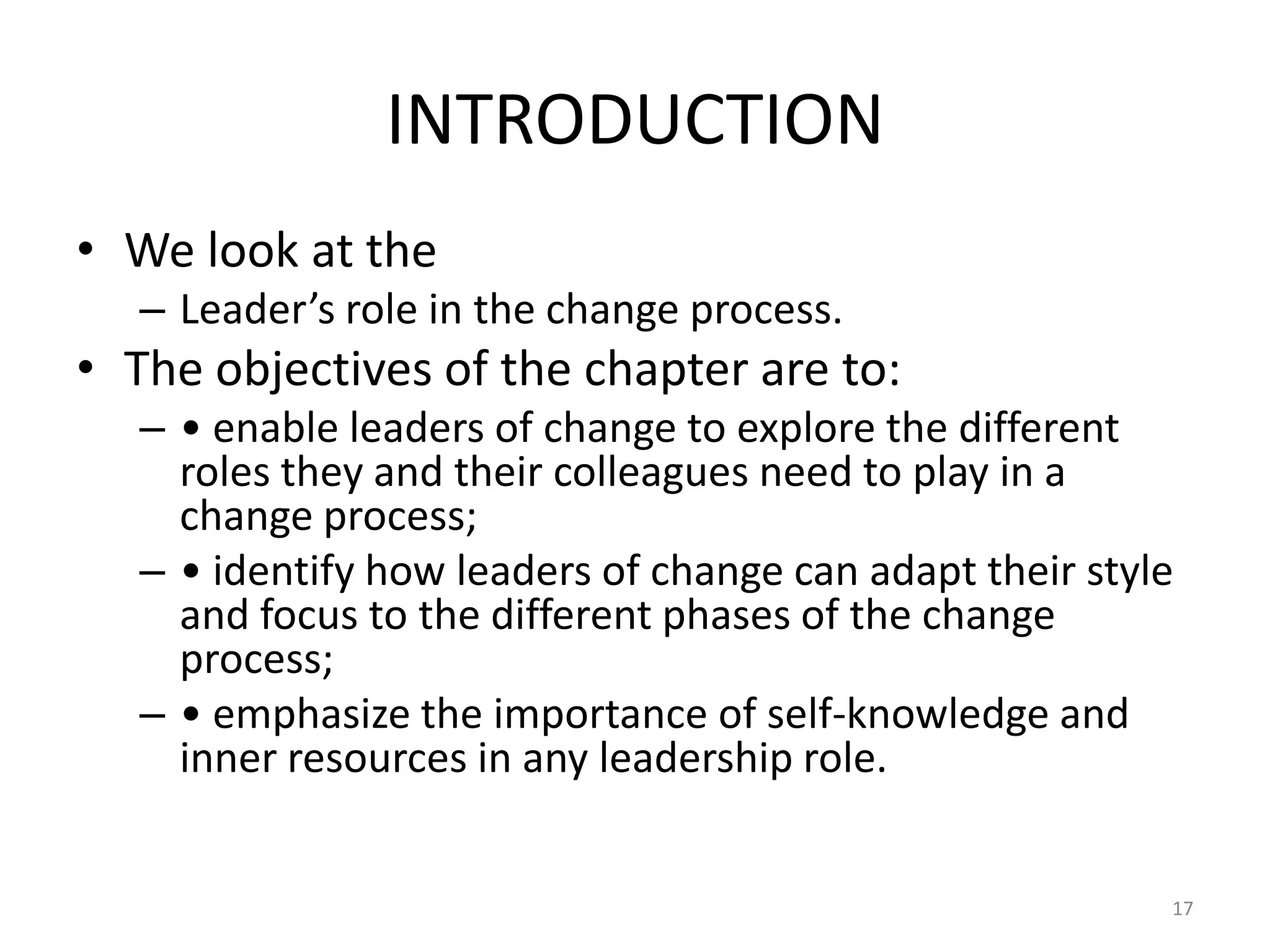 INTRODUCTION
• We look at the
– Leader’s role in the change process.

• The objectives of the chapter are to:
– • enable leaders of change to explore the different
roles they and their colleagues need to play in a
change process;
– • identify how leaders of change can adapt their style
and focus to the different phases of the change
process;
– • emphasize the importance of self-knowledge and
inner resources in any leadership role.

17

 