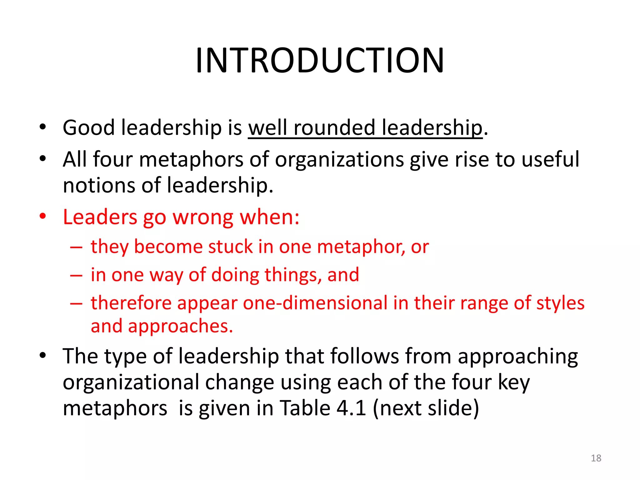 INTRODUCTION
• Good leadership is well rounded leadership.
• All four metaphors of organizations give rise to useful
notions of leadership.
• Leaders go wrong when:
– they become stuck in one metaphor, or
– in one way of doing things, and
– therefore appear one-dimensional in their range of styles
and approaches.

• The type of leadership that follows from approaching
organizational change using each of the four key
metaphors is given in Table 4.1 (next slide)
18

 