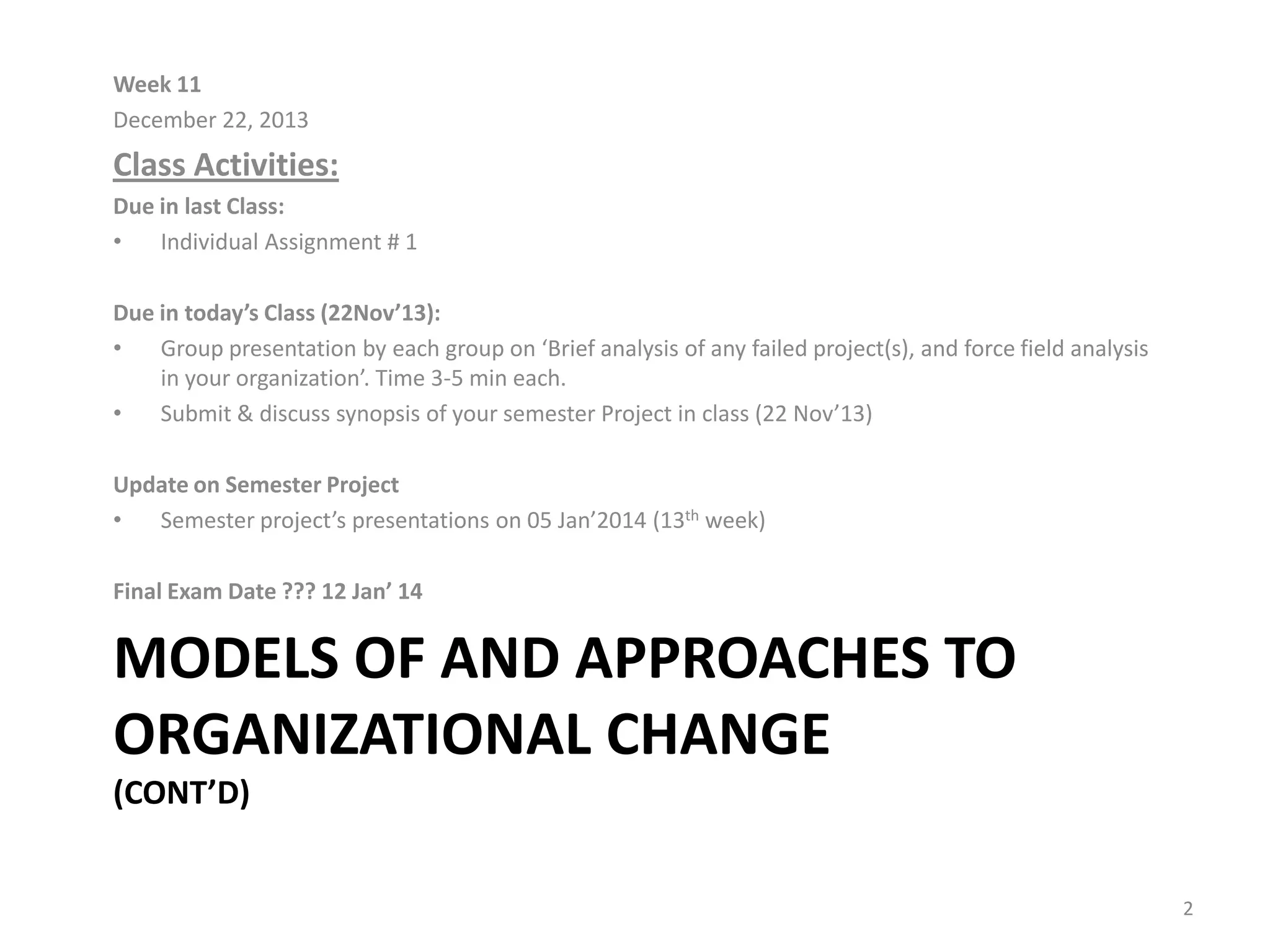 Week 11
December 22, 2013

Class Activities:
Due in last Class:
•
Individual Assignment # 1
Due in today’s Class (22Nov’13):
•
Group presentation by each group on ‘Brief analysis of any failed project(s), and force field analysis
in your organization’. Time 3-5 min each.
•
Submit & discuss synopsis of your semester Project in class (22 Nov’13)
Update on Semester Project
•
Semester project’s presentations on 05 Jan’2014 (13th week)
Final Exam Date ??? 12 Jan’ 14

MODELS OF AND APPROACHES TO
ORGANIZATIONAL CHANGE
(CONT’D)
2

 