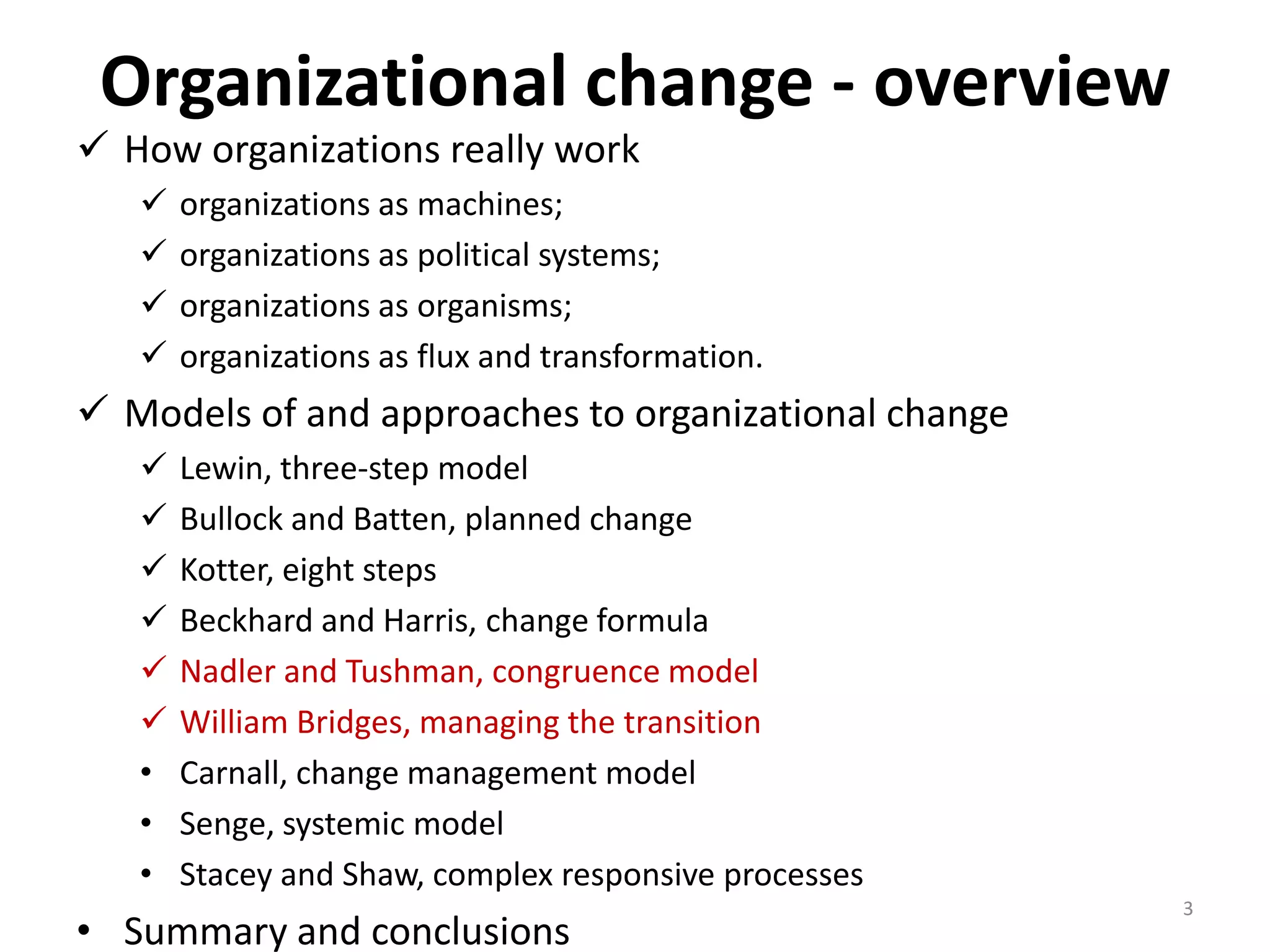 Organizational change - overview

 How organizations really work





organizations as machines;
organizations as political systems;
organizations as organisms;
organizations as flux and transformation.

 Models of and approaches to organizational change






•
•
•

Lewin, three-step model
Bullock and Batten, planned change
Kotter, eight steps
Beckhard and Harris, change formula
Nadler and Tushman, congruence model
William Bridges, managing the transition
Carnall, change management model
Senge, systemic model
Stacey and Shaw, complex responsive processes

• Summary and conclusions

3

 