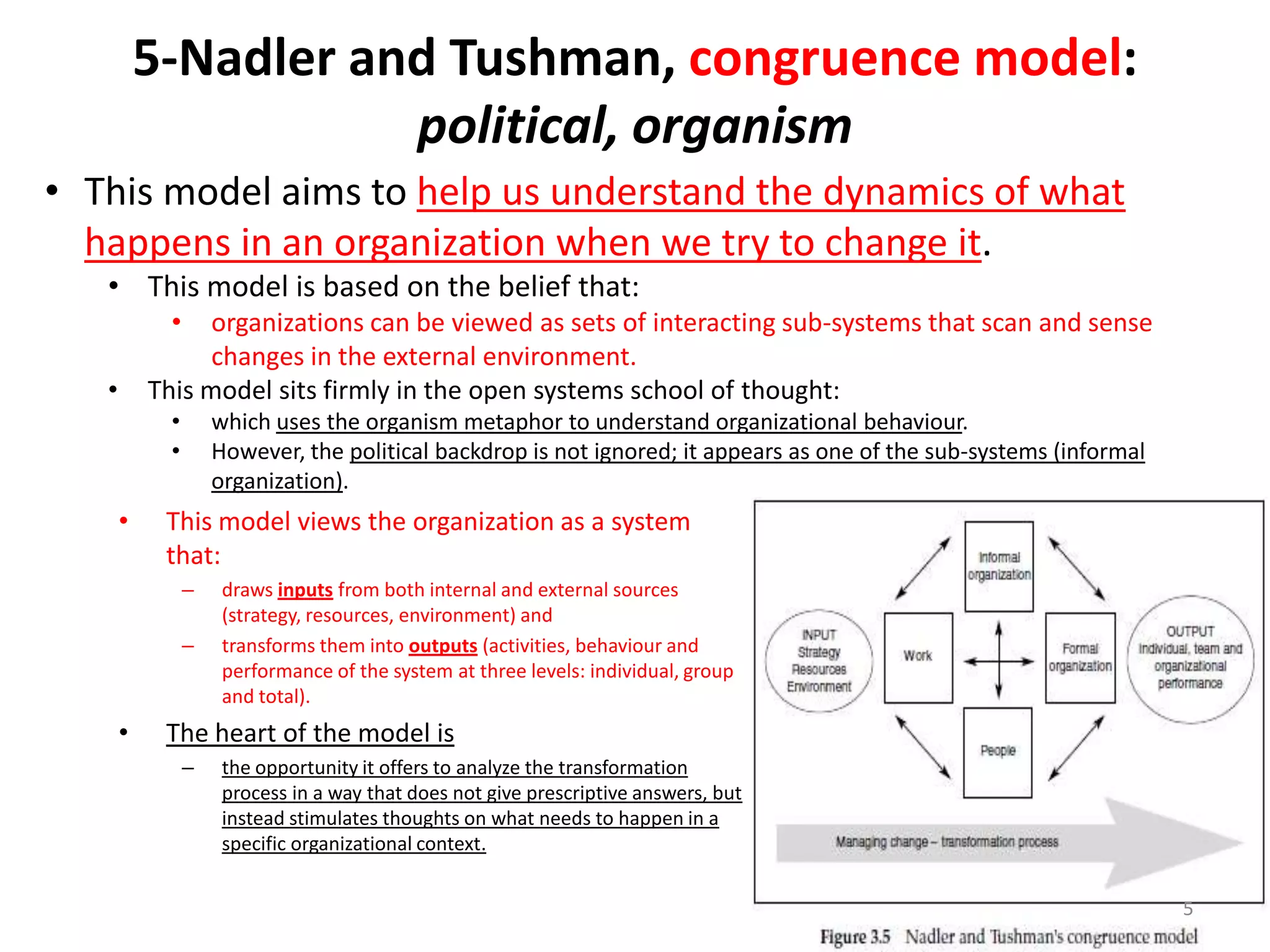 5-Nadler and Tushman, congruence model:
political, organism
• This model aims to help us understand the dynamics of what
happens in an organization when we try to change it.
• This model is based on the belief that:
•

organizations can be viewed as sets of interacting sub-systems that scan and sense
changes in the external environment.
This model sits firmly in the open systems school of thought:

•

•
•

•

which uses the organism metaphor to understand organizational behaviour.
However, the political backdrop is not ignored; it appears as one of the sub-systems (informal
organization).

This model views the organization as a system
that:
–
–

•

draws inputs from both internal and external sources
(strategy, resources, environment) and
transforms them into outputs (activities, behaviour and
performance of the system at three levels: individual, group
and total).

The heart of the model is
–

the opportunity it offers to analyze the transformation
process in a way that does not give prescriptive answers, but
instead stimulates thoughts on what needs to happen in a
specific organizational context.
5

 