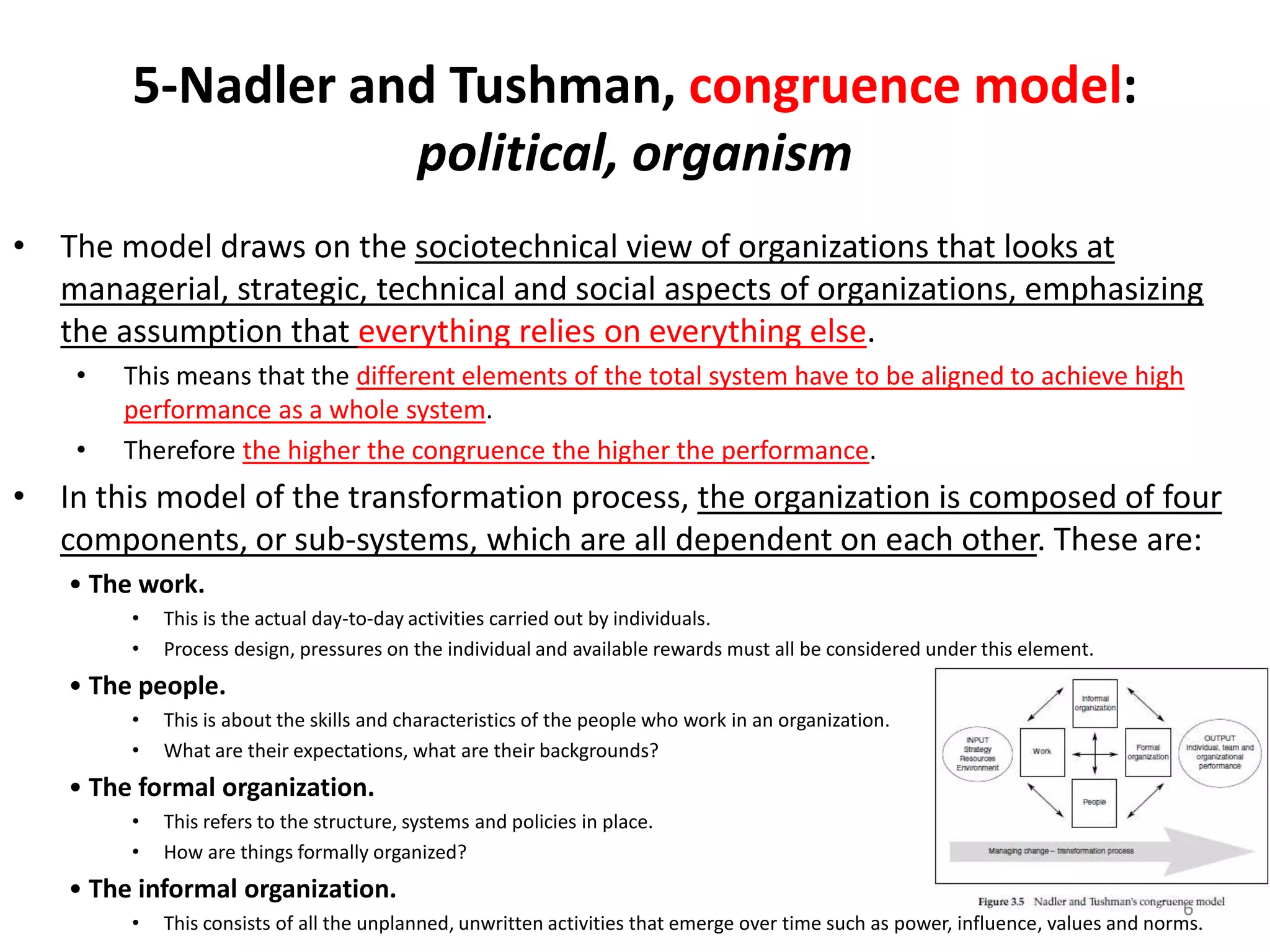 5-Nadler and Tushman, congruence model:
political, organism
• The model draws on the sociotechnical view of organizations that looks at
managerial, strategic, technical and social aspects of organizations, emphasizing
the assumption that everything relies on everything else.
•
•

This means that the different elements of the total system have to be aligned to achieve high
performance as a whole system.
Therefore the higher the congruence the higher the performance.

• In this model of the transformation process, the organization is composed of four
components, or sub-systems, which are all dependent on each other. These are:
• The work.
•
•

This is the actual day-to-day activities carried out by individuals.
Process design, pressures on the individual and available rewards must all be considered under this element.

• The people.
•
•

This is about the skills and characteristics of the people who work in an organization.
What are their expectations, what are their backgrounds?

• The formal organization.
•
•

This refers to the structure, systems and policies in place.
How are things formally organized?

• The informal organization.
•

6
This consists of all the unplanned, unwritten activities that emerge over time such as power, influence, values and norms.

 