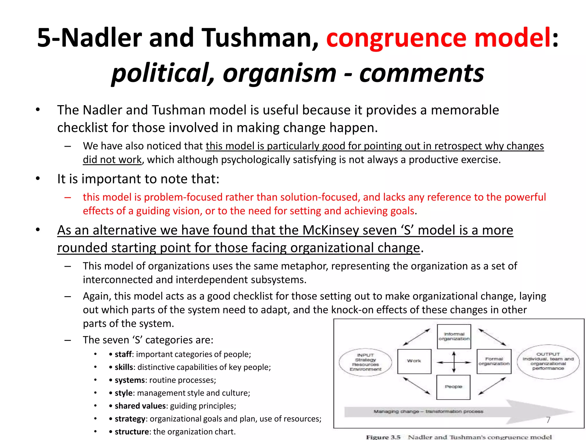 5-Nadler and Tushman, congruence model:
political, organism - comments
•

The Nadler and Tushman model is useful because it provides a memorable
checklist for those involved in making change happen.
–

•

It is important to note that:
–

•

We have also noticed that this model is particularly good for pointing out in retrospect why changes
did not work, which although psychologically satisfying is not always a productive exercise.
this model is problem-focused rather than solution-focused, and lacks any reference to the powerful
effects of a guiding vision, or to the need for setting and achieving goals.

As an alternative we have found that the McKinsey seven ‘S’ model is a more
rounded starting point for those facing organizational change.
–
–

–

This model of organizations uses the same metaphor, representing the organization as a set of
interconnected and interdependent subsystems.
Again, this model acts as a good checklist for those setting out to make organizational change, laying
out which parts of the system need to adapt, and the knock-on effects of these changes in other
parts of the system.
The seven ‘S’ categories are:
•
•
•
•
•
•
•

• staff: important categories of people;
• skills: distinctive capabilities of key people;
• systems: routine processes;
• style: management style and culture;
• shared values: guiding principles;
• strategy: organizational goals and plan, use of resources;
• structure: the organization chart.

7

 