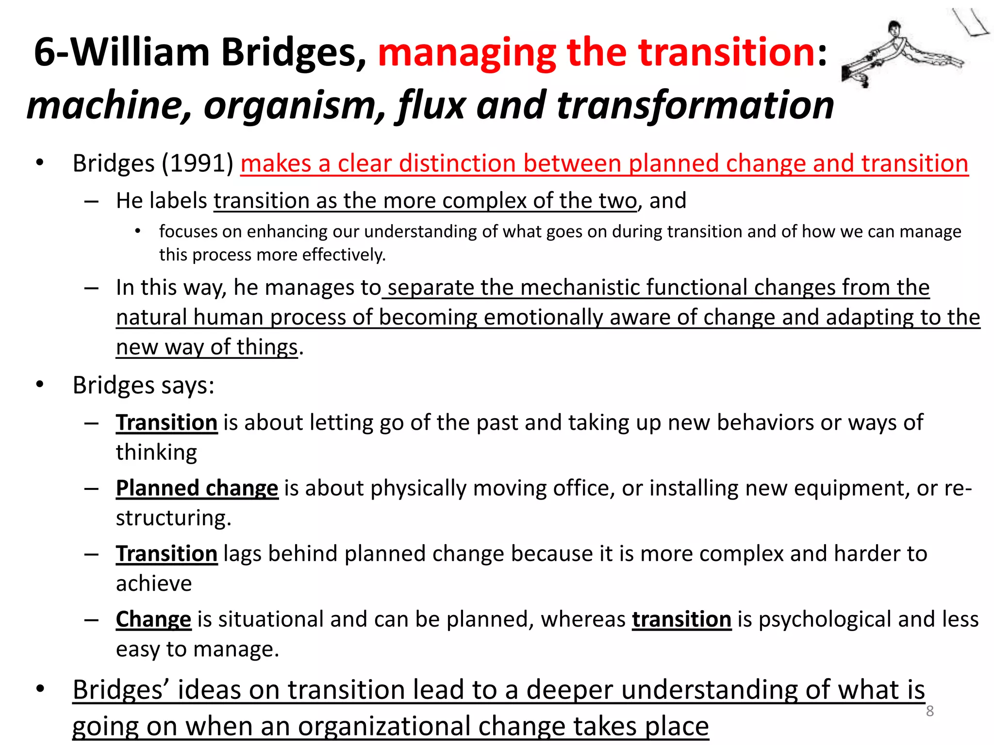 6-William Bridges, managing the transition:
machine, organism, flux and transformation
• Bridges (1991) makes a clear distinction between planned change and transition
– He labels transition as the more complex of the two, and
• focuses on enhancing our understanding of what goes on during transition and of how we can manage
this process more effectively.

– In this way, he manages to separate the mechanistic functional changes from the
natural human process of becoming emotionally aware of change and adapting to the
new way of things.

• Bridges says:
– Transition is about letting go of the past and taking up new behaviors or ways of
thinking
– Planned change is about physically moving office, or installing new equipment, or restructuring.
– Transition lags behind planned change because it is more complex and harder to
achieve
– Change is situational and can be planned, whereas transition is psychological and less
easy to manage.

• Bridges’ ideas on transition lead to a deeper understanding of what is
8
going on when an organizational change takes place

 