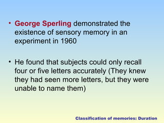 • George Sperling demonstrated the 
existence of sensory memory in an 
experiment in 1960 
• He found that subjects could only recall 
four or five letters accurately (They knew 
they had seen more letters, but they were 
unable to name them) 
Classification of memories: Duration 
 