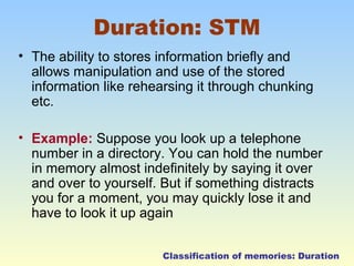 Duration: STM 
• The ability to stores information briefly and 
allows manipulation and use of the stored 
information like rehearsing it through chunking 
etc. 
• Example: Suppose you look up a telephone 
number in a directory. You can hold the number 
in memory almost indefinitely by saying it over 
and over to yourself. But if something distracts 
you for a moment, you may quickly lose it and 
have to look it up again 
Classification of memories: Duration 
 