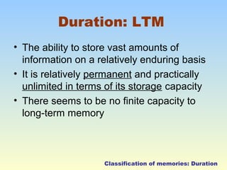 Duration: LTM 
• The ability to store vast amounts of 
information on a relatively enduring basis 
• It is relatively permanent and practically 
unlimited in terms of its storage capacity 
• There seems to be no finite capacity to 
long-term memory 
Classification of memories: Duration 
 
