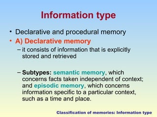 Information type 
• Declarative and procedural memory 
• A) Declarative memory 
– it consists of information that is explicitly 
stored and retrieved 
– Subtypes: semantic memory, which 
concerns facts taken independent of context; 
and episodic memory, which concerns 
information specific to a particular context, 
such as a time and place. 
Classification of memories: Information type 
 