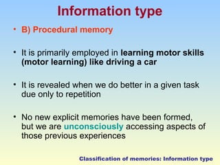 Information type 
• B) Procedural memory 
• It is primarily employed in learning motor skills 
(motor learning) like driving a car 
• It is revealed when we do better in a given task 
due only to repetition 
• No new explicit memories have been formed, 
but we are unconsciously accessing aspects of 
those previous experiences 
Classification of memories: Information type 
 