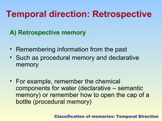 Temporal direction: Retrospective 
A) Retrospective memory 
• Remembering information from the past 
• Such as procedural memory and declarative 
memory 
• For example, remember the chemical 
components for water (declarative – semantic 
memory) or remember how to open the cap of a 
bottle (procedural memory) 
Classification of memories: Temporal Direction 
 