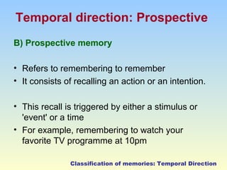 Temporal direction: Prospective 
B) Prospective memory 
• Refers to remembering to remember 
• It consists of recalling an action or an intention. 
• This recall is triggered by either a stimulus or 
'event' or a time 
• For example, remembering to watch your 
favorite TV programme at 10pm 
Classification of memories: Temporal Direction 
 