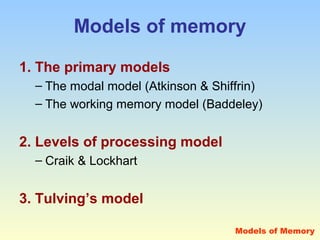 Models of memory 
1. The primary models 
– The modal model (Atkinson & Shiffrin) 
– The working memory model (Baddeley) 
2. Levels of processing model 
– Craik & Lockhart 
3. Tulving’s model 
Models of Memory 
 