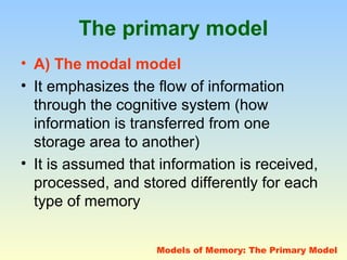 The primary model 
• A) The modal model 
• It emphasizes the flow of information 
through the cognitive system (how 
information is transferred from one 
storage area to another) 
• It is assumed that information is received, 
processed, and stored differently for each 
type of memory 
Models of Memory: The Primary Model 
 