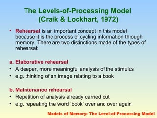 The Levels-of-Processing Model 
(Craik & Lockhart, 1972) 
• Rehearsal is an important concept in this model 
because it is the process of cycling information through 
memory. There are two distinctions made of the types of 
rehearsal: 
a. Elaborative rehearsal 
• A deeper, more meaningful analysis of the stimulus 
• e.g. thinking of an image relating to a book 
b. Maintenance rehearsal 
• Repetition of analysis already carried out 
• e.g. repeating the word ‘book’ over and over again 
Models of Memory: The Level-of-Processing Model 
 