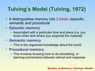 Tulving’s Model (Tulving, 1972) 
• It distinguishes memory into 3 kinds: episodic, 
semantic and procedural 
• Episodic memory 
– Associated with a particular time and place (i.e. you 
know when and where you acquired the material) 
• Semantic memory 
– This is the organized knowledge about the world. 
• Procedural memory 
– This involves knowing how to do something, or 
learning connections between stimuli and response 
Models of Memory: Tulving’s Model 
 