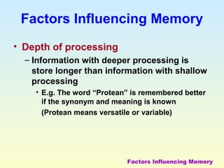 Factors Influencing Memory 
• Depth of processing 
– Information with deeper processing is 
store longer than information with shallow 
processing 
• E.g. The word “Protean” is remembered better 
if the synonym and meaning is known 
(Protean means versatile or variable) 
Factors Influencing Memory 
 