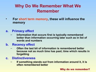Why Do We Remember What We 
Remember 
• For short term memory, these will influence the 
memory 
a. Primacy effect 
– Information that occurs first is typically remembered 
better than information occurring later such as in list of 
words and numbers 
b. Recency effect 
– Often the last bit of information is remembered better 
because not as much time has past; time which results in 
forgetting 
c. Distinctiveness 
– If something stands out from information around it, it is 
often remembered better 
Why do we remember? 
 