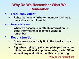 Why Do We Remember What We 
Remember 
d. Frequency effect 
– Rehearsal results in better memory such as to 
memorize a math formula 
e. Associations 
– When we associate or attach information to 
other information it becomes easier to 
remember 
f. Reconstruction 
– Sometimes we actually fill in the blanks in our 
memory 
– E.g. when trying to get a complete picture in our 
minds, we will make up the missing parts. Often 
without any realization that this is occurring 
Why do we remember? 
 