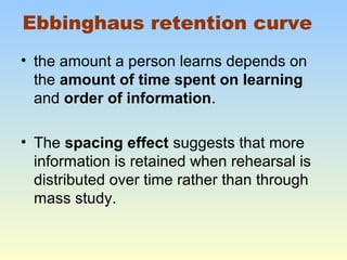 Ebbinghaus retention curve 
• the amount a person learns depends on 
the amount of time spent on learning 
and order of information. 
• The spacing effect suggests that more 
information is retained when rehearsal is 
distributed over time rather than through 
mass study. 
 