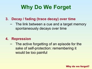 Why Do We Forget 
3. Decay / fading (trace decay) over time 
– The link between a cue and a target memory 
spontaneously decays over time 
4. Repression 
– The active forgetting of an episode for the 
sake of self-protection: remembering it 
would be too painful 
Why do we forget? 
 