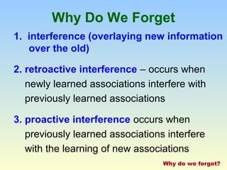 Why Do We Forget 
1. interference (overlaying new information 
over the old) 
2. retroactive interference – occurs when 
newly learned associations interfere with 
previously learned associations 
3. proactive interference occurs when 
previously learned associations interfere 
with the learning of new associations 
Why do we forget? 
 