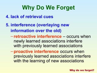 Why Do We Forget 
4. lack of retrieval cues 
5. interference (overlaying new 
information over the old) 
– retroactive interference – occurs when 
newly learned associations interfere 
with previously learned associations 
–proactive interference occurs when 
previously learned associations interfere 
with the learning of new associations 
Why do we forget? 
 