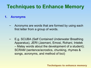 Techniques to Enhance Memory 
1. Acronyms 
– Acronyms are words that are formed by using each 
first letter from a group of words. 
– E.g. SCUBA (Self Contained Underwater Breathing 
Apparatus), JERI (Jasmani, Emosi, Rohani, Intelek 
– Malay words about the development of a student); 
SCRAM (sentence/acrostics, chunking, rhymes & 
songs, acronyms, and method of loci) 
Techniques to enhance memory 
 