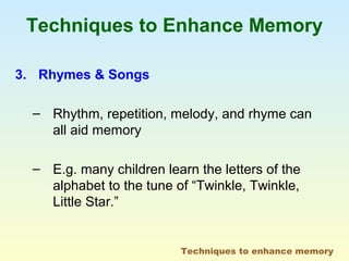 Techniques to Enhance Memory 
3. Rhymes & Songs 
– Rhythm, repetition, melody, and rhyme can 
all aid memory 
– E.g. many children learn the letters of the 
alphabet to the tune of “Twinkle, Twinkle, 
Little Star.” 
Techniques to enhance memory 
 