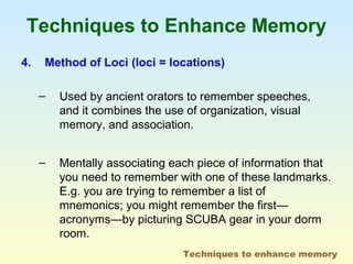 Techniques to Enhance Memory 
4. Method of Loci (loci = locations) 
– Used by ancient orators to remember speeches, 
and it combines the use of organization, visual 
memory, and association. 
– Mentally associating each piece of information that 
you need to remember with one of these landmarks. 
E.g. you are trying to remember a list of 
mnemonics; you might remember the first— 
acronyms—by picturing SCUBA gear in your dorm 
room. 
Techniques to enhance memory 
 