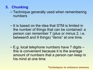 5. Chunking 
– Technique generally used when remembering 
numbers 
– It is based on the idea that STM is limited in 
the number of things that can be contained: a 
person can remember 7 (plus or minus 2, i.e. 
between5 and 9 things) “items” at one time. 
– E.g. local telephone numbers have 7 digits – 
this is convenient because it is the average 
amount of numbers that a person can keep in 
his mind at one time 
Techniques to enhance memory 
 