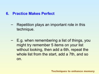 6. Practice Makes Perfect 
– Repetition plays an important role in this 
technique. 
– E.g. when remembering a list of things, you 
might try remember 5 items on your list 
without looking, then add a 6th, repeat the 
whole list from the start, add a 7th, and so 
on. 
Techniques to enhance memory 
 