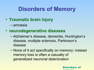 Disorders of Memory 
• Traumatic brain injury 
– amnesia 
• neurodegenerative diseases 
– Alzheimer’s disease, dementia, Huntington’s 
disease, multiple sclerosis, Parkinson’s 
disease 
– None of it act specifically on memory; instead 
memory loss is often a casualty of 
generalized neuronal deterioration 
Disorders of 
memory 
